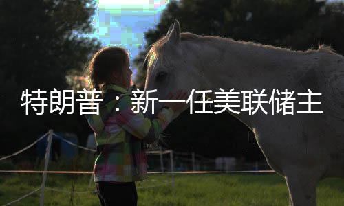 特朗普：新一任美联储主席录用成果将很快发布-加拿大28