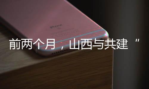 前两个月,山西与共建“一带一路”国家进出口同比增加36.2%-加拿大28预测